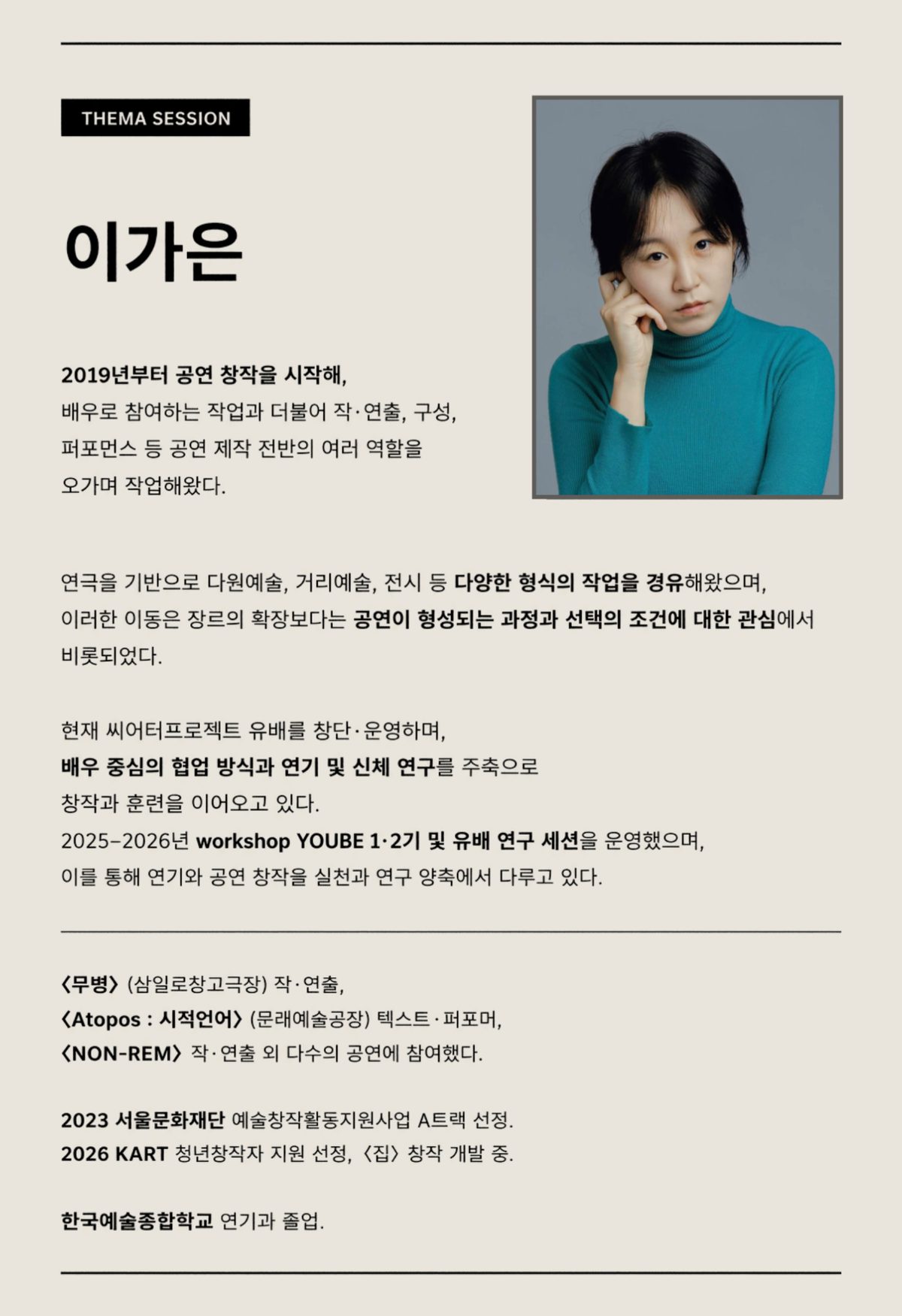 진행자 이가은 소개. 2019년부터 공연 창작을 시작해 배우로 참여하는 작업과 더불어 작·연출, 구성, 퍼포먼스 등 공연 제작 전반의 여러 역할을 오가며 작업해왔다. 연극을 기반으로 다원예술, 거리예술, 전시 등 다양한 형식의 작업을 경유해왔으며, 이러한 이동은 장르의 확장보다는 공연이 형성되는 과정과 선택의 조건에 대한 관심에서 비롯되었다. 현재 씨어터프로젝트 유배를 창단·운영하며 배우 중심의 협업 방식과 연기 및 신체 연구를 주축으로 창작과 훈련을 이어오고 있다. 2025–2026년 workshop YOUBE 1·2기 및 유배 연구 세션을 운영했다. 〈무병〉(삼일로창고극장) 작·연출, 〈Atopos : 시적언어〉(문래예술공장) 텍스트·퍼포머, 〈NON-REM〉 작·연출 외 다수의 공연에 참여했다. 2023 서울문화재단 예술창작활동지원사업 A트랙 선정. 2026 KART 청년창작자 지원 선정, 〈집〉 창작 개발 중. 한국예술종합학교 연기과 졸업.